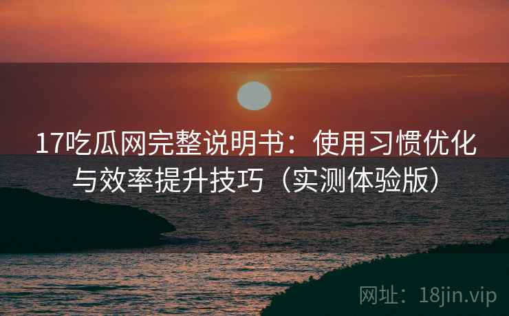 17吃瓜网完整说明书：使用习惯优化与效率提升技巧（实测体验版）