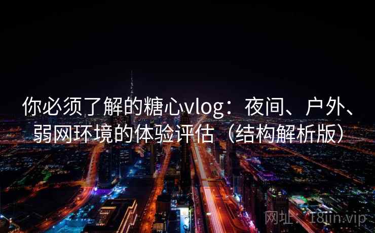 你必须了解的糖心vlog：夜间、户外、弱网环境的体验评估（结构解析版）