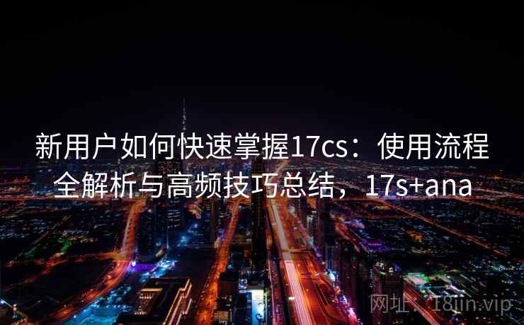 新用户如何快速掌握17cs：使用流程全解析与高频技巧总结，17s+ana