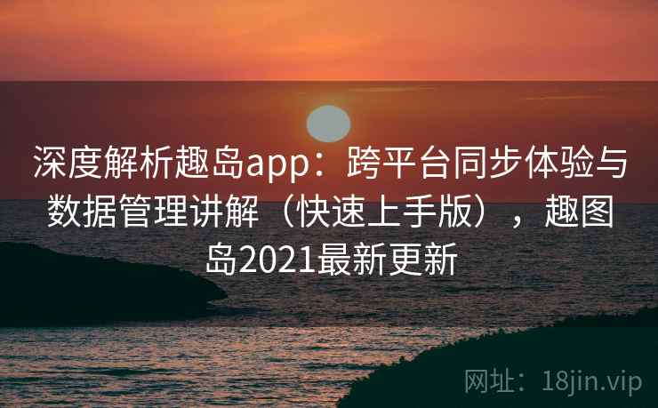 深度解析趣岛app：跨平台同步体验与数据管理讲解（快速上手版），趣图岛2021最新更新