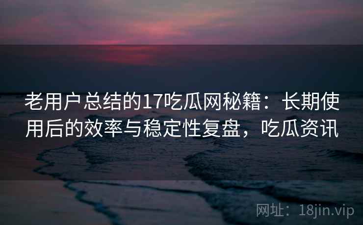 老用户总结的17吃瓜网秘籍：长期使用后的效率与稳定性复盘，吃瓜资讯