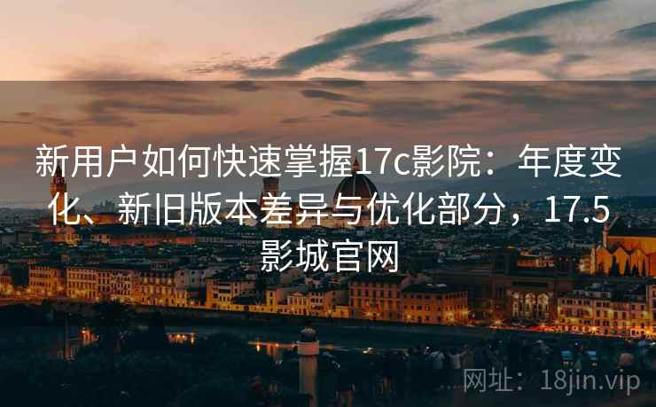 新用户如何快速掌握17c影院：年度变化、新旧版本差异与优化部分，17.5影城官网