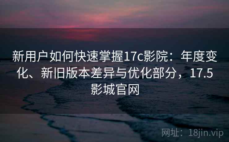 新用户如何快速掌握17c影院：年度变化、新旧版本差异与优化部分，17.5影城官网