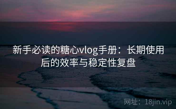 新手必读的糖心vlog手册：长期使用后的效率与稳定性复盘