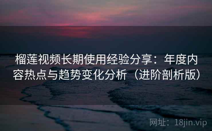 榴莲视频长期使用经验分享：年度内容热点与趋势变化分析（进阶剖析版）