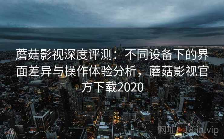 蘑菇影视深度评测：不同设备下的界面差异与操作体验分析，蘑菇影视官方下载2020