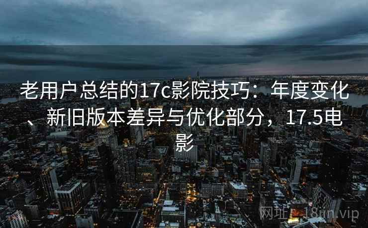 老用户总结的17c影院技巧：年度变化、新旧版本差异与优化部分，17.5电影