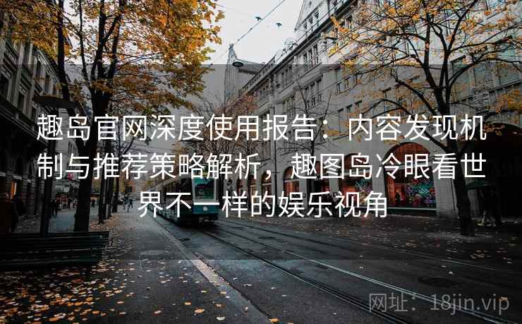 趣岛官网深度使用报告：内容发现机制与推荐策略解析，趣图岛冷眼看世界不一样的娱乐视角