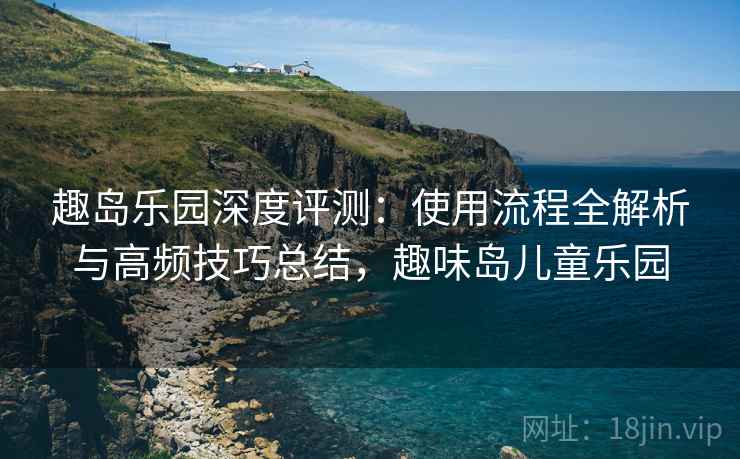 趣岛乐园深度评测：使用流程全解析与高频技巧总结，趣味岛儿童乐园