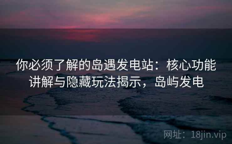 你必须了解的岛遇发电站：核心功能讲解与隐藏玩法揭示，岛屿发电