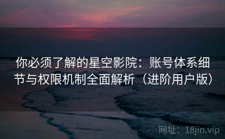 你必须了解的星空影院：账号体系细节与权限机制全面解析（进阶用户版）