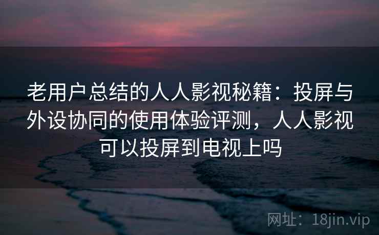 老用户总结的人人影视秘籍：投屏与外设协同的使用体验评测，人人影视可以投屏到电视上吗