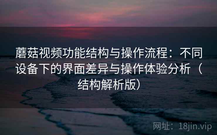 蘑菇视频功能结构与操作流程：不同设备下的界面差异与操作体验分析（结构解析版）