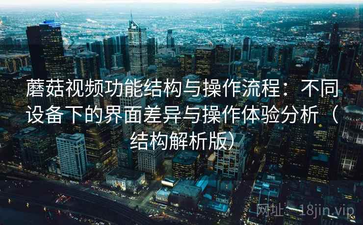蘑菇视频功能结构与操作流程：不同设备下的界面差异与操作体验分析（结构解析版）