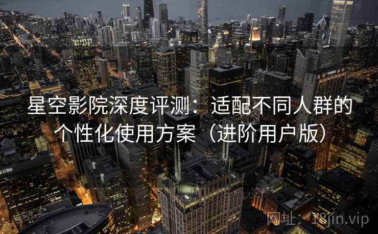 星空影院深度评测:适配不同人群的个性化使用方案(进阶用户版) 星空影院深度评测:适配不同人群的个性化使用方案(进阶用户版)