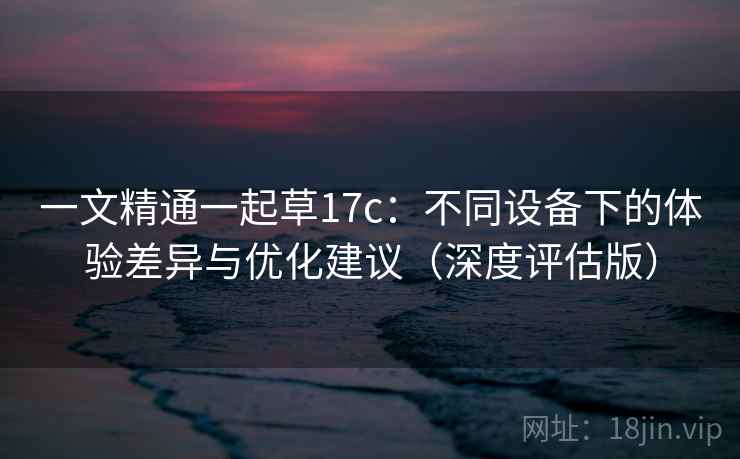 一文精通一起草17c：不同设备下的体验差异与优化建议（深度评估版）