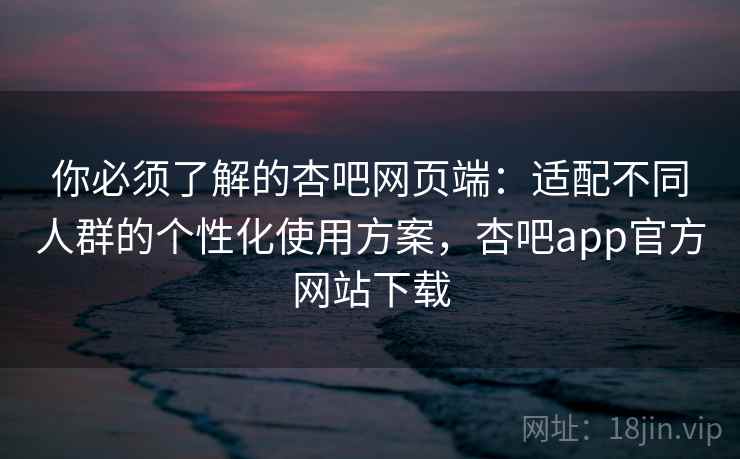 你必须了解的杏吧网页端：适配不同人群的个性化使用方案，杏吧app官方网站下载