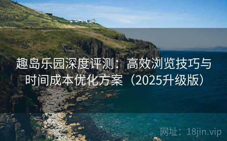 趣岛乐园深度评测：高效浏览技巧与时间成本优化方案（2025升级版）