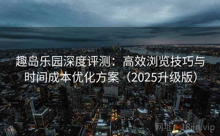 趣岛乐园深度评测：高效浏览技巧与时间成本优化方案（2025升级版）