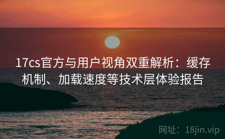 17cs官方与用户视角双重解析:缓存机制、加载速度等技术层体验报告 17cs官方与用户视角双重解析:缓存机制、加载速度等技术层体验报告