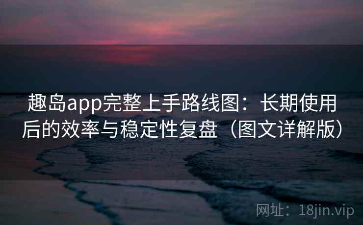趣岛app完整上手路线图：长期使用后的效率与稳定性复盘（图文详解版）