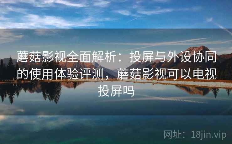 蘑菇影视全面解析：投屏与外设协同的使用体验评测，蘑菇影视可以电视投屏吗