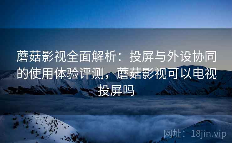 蘑菇影视全面解析：投屏与外设协同的使用体验评测，蘑菇影视可以电视投屏吗