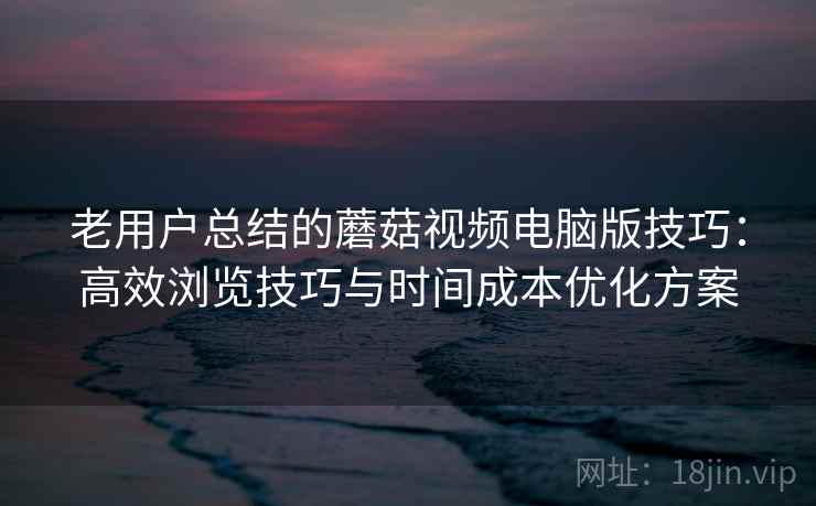 老用户总结的蘑菇视频电脑版技巧：高效浏览技巧与时间成本优化方案