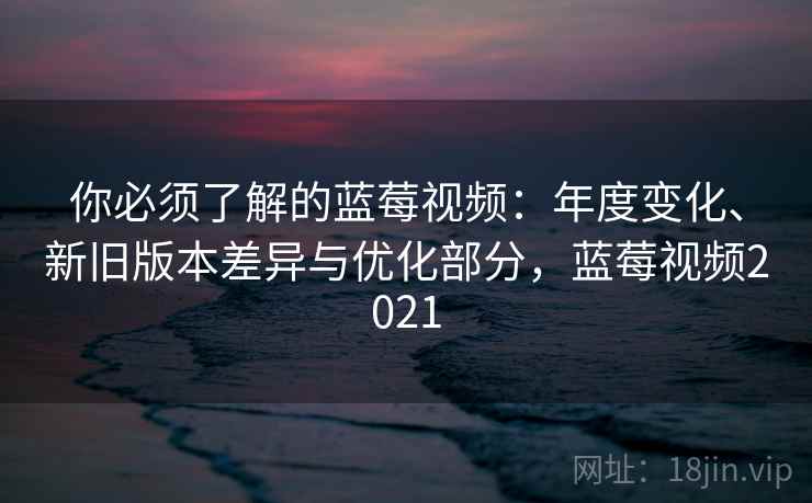 你必须了解的蓝莓视频:年度变化、新旧版本差异与优化部分,蓝莓视频2021 你必须了解的蓝莓视频:年度变化、新旧版本差异与优化部分,蓝莓视频2021