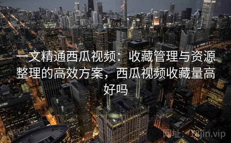 一文精通西瓜视频:收藏管理与资源整理的高效方案,西瓜视频收藏量高好吗 一文精通西瓜视频:收藏管理与资源整理的高效方案,西瓜视频收藏量高好吗
