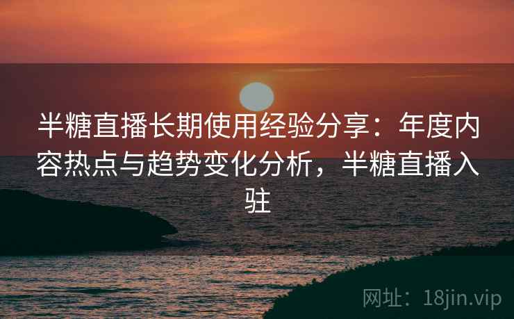 半糖直播长期使用经验分享：年度内容热点与趋势变化分析，半糖直播入驻
