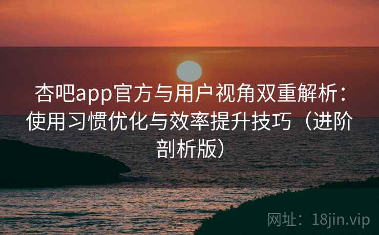 杏吧app官方与用户视角双重解析：使用习惯优化与效率提升技巧（进阶剖析版）