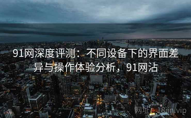 91网深度评测：不同设备下的界面差异与操作体验分析，91网沾
