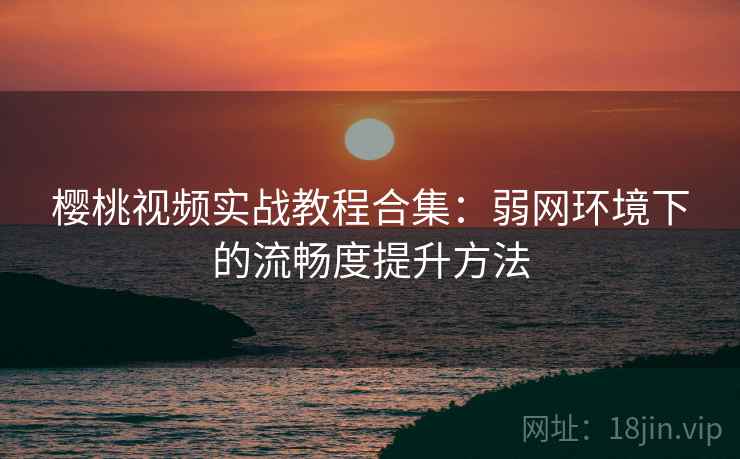 樱桃视频实战教程合集：弱网环境下的流畅度提升方法