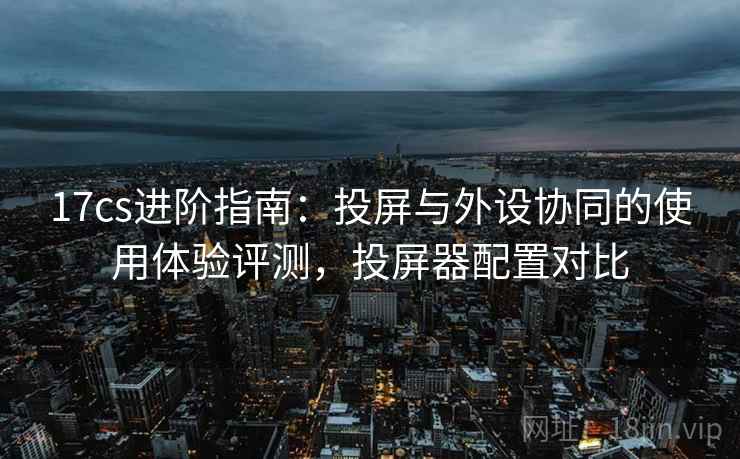 17cs进阶指南：投屏与外设协同的使用体验评测，投屏器配置对比