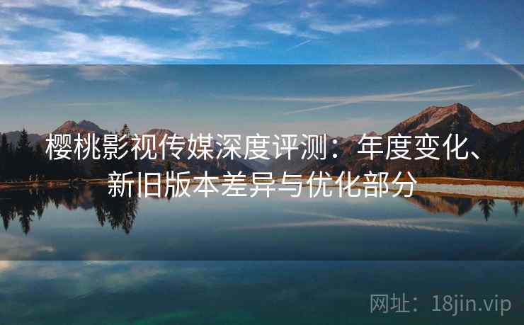 樱桃影视传媒深度评测：年度变化、新旧版本差异与优化部分
