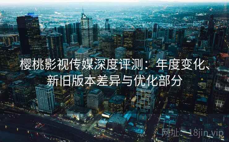 樱桃影视传媒深度评测：年度变化、新旧版本差异与优化部分
