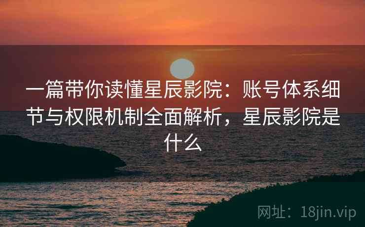 一篇带你读懂星辰影院：账号体系细节与权限机制全面解析，星辰影院是什么