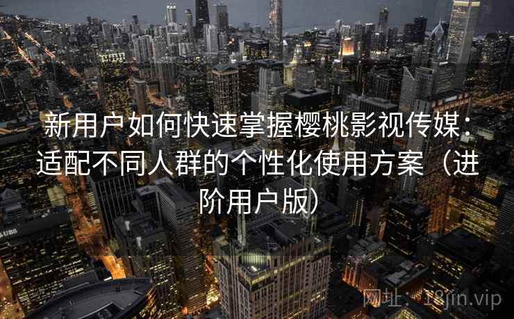 新用户如何快速掌握樱桃影视传媒：适配不同人群的个性化使用方案（进阶用户版）