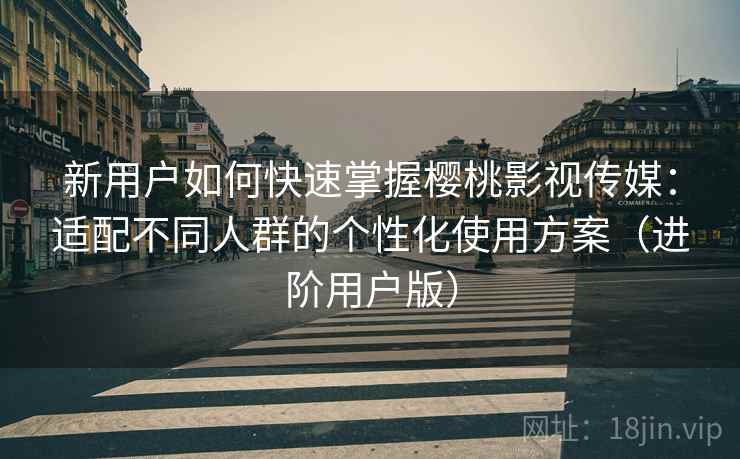 新用户如何快速掌握樱桃影视传媒:适配不同人群的个性化使用方案(进阶用户版) 新用户如何快速掌握樱桃影视传媒:适配不同人群的个性化使用方案(进阶用户版)