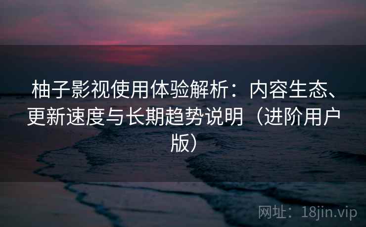 柚子影视使用体验解析：内容生态、更新速度与长期趋势说明（进阶用户版）