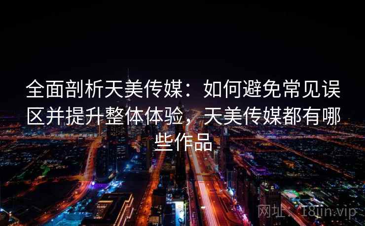 全面剖析天美传媒：如何避免常见误区并提升整体体验，天美传媒都有哪些作品