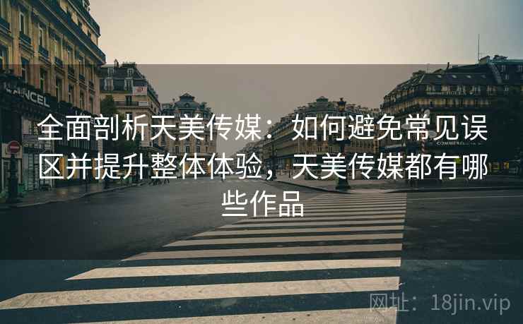 全面剖析天美传媒：如何避免常见误区并提升整体体验，天美传媒都有哪些作品