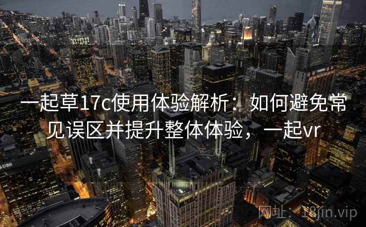 一起草17c使用体验解析：如何避免常见误区并提升整体体验，一起vr