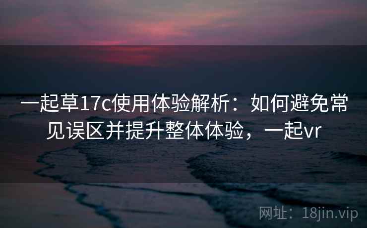 一起草17c使用体验解析：如何避免常见误区并提升整体体验，一起vr