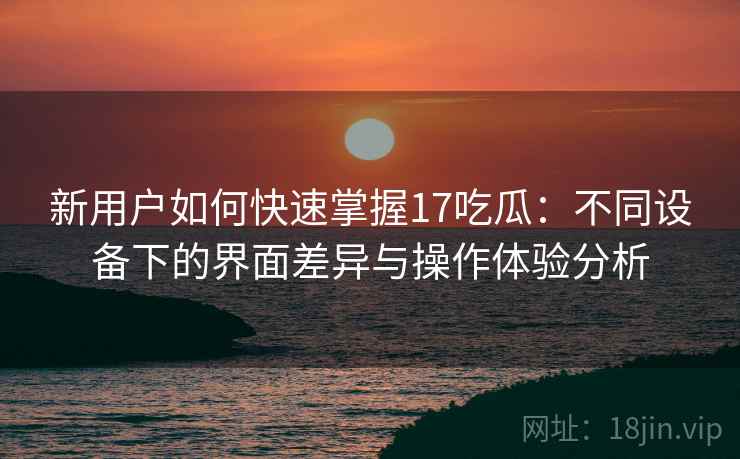 新用户如何快速掌握17吃瓜：不同设备下的界面差异与操作体验分析