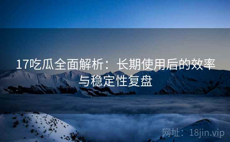 17吃瓜全面解析：长期使用后的效率与稳定性复盘