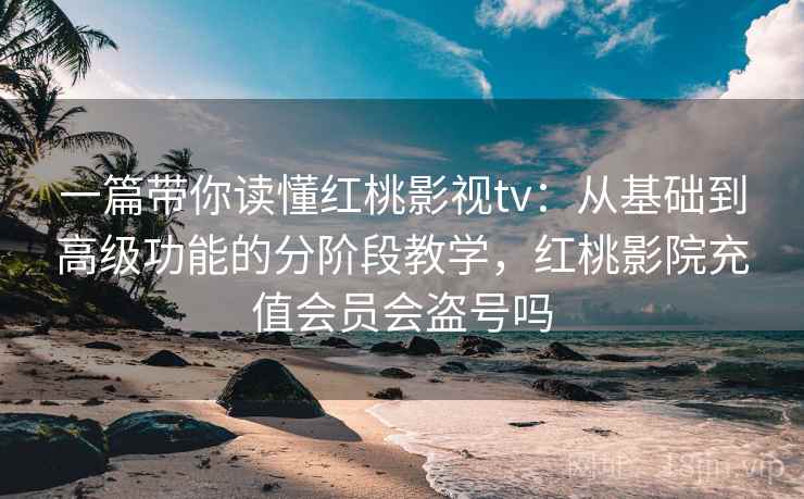一篇带你读懂红桃影视tv：从基础到高级功能的分阶段教学，红桃影院充值会员会盗号吗