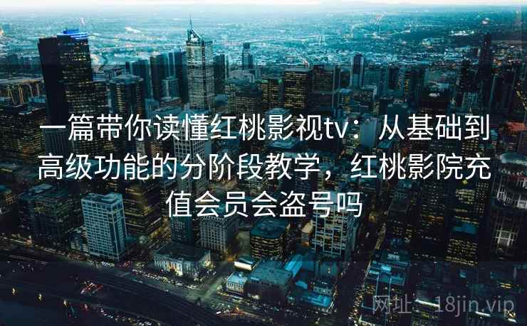 一篇带你读懂红桃影视tv：从基础到高级功能的分阶段教学，红桃影院充值会员会盗号吗