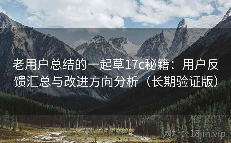 老用户总结的一起草17c秘籍：用户反馈汇总与改进方向分析（长期验证版）